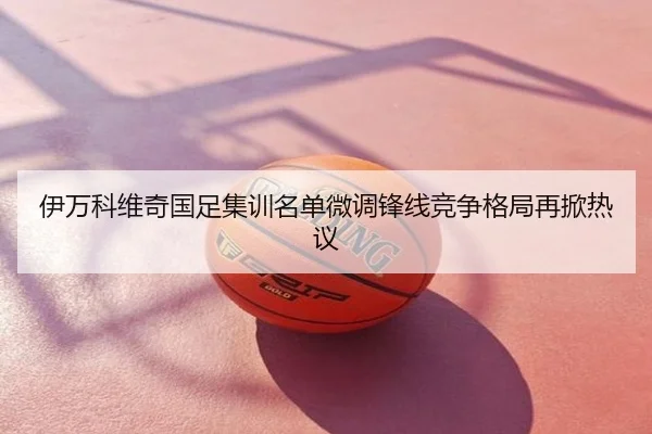 伊万科维奇国足集训名单微调锋线竞争格局再掀热议